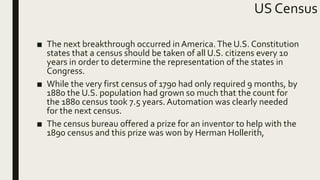 US Census
■ The next breakthrough occurred in America.The U.S. Constitution
states that a census should be taken of all U.S. citizens every 10
years in order to determine the representation of the states in
Congress.
■ While the very first census of 1790 had only required 9 months, by
1880 the U.S. population had grown so much that the count for
the 1880 census took 7.5 years. Automation was clearly needed
for the next census.
■ The census bureau offered a prize for an inventor to help with the
1890 census and this prize was won by Herman Hollerith,
 