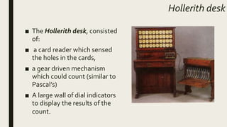 Hollerith desk
■ The Hollerith desk, consisted
of:
■ a card reader which sensed
the holes in the cards,
■ a gear driven mechanism
which could count (similar to
Pascal’s)
■ A large wall of dial indicators
to display the results of the
count.
 