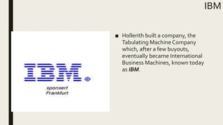 IBM
■ Hollerith built a company, the
Tabulating Machine Company
which, after a few buyouts,
eventually became International
Business Machines, known today
as IBM.
 