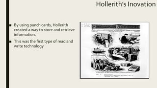 Hollerith’s Inovation
■ By using punch cards, Hollerith
created a way to store and retrieve
information.
■ This was the first type of read and
write technology
 