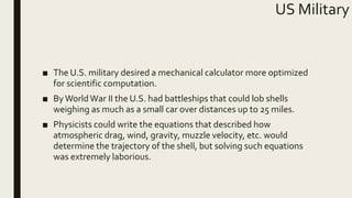 US Military
■ The U.S. military desired a mechanical calculator more optimized
for scientific computation.
■ ByWorldWar II the U.S. had battleships that could lob shells
weighing as much as a small car over distances up to 25 miles.
■ Physicists could write the equations that described how
atmospheric drag, wind, gravity, muzzle velocity, etc. would
determine the trajectory of the shell, but solving such equations
was extremely laborious.
 