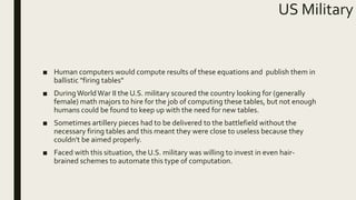 US Military
■ Human computers would compute results of these equations and publish them in
ballistic "firing tables"
■ DuringWorldWar II the U.S. military scoured the country looking for (generally
female) math majors to hire for the job of computing these tables, but not enough
humans could be found to keep up with the need for new tables.
■ Sometimes artillery pieces had to be delivered to the battlefield without the
necessary firing tables and this meant they were close to useless because they
couldn't be aimed properly.
■ Faced with this situation, the U.S. military was willing to invest in even hair-
brained schemes to automate this type of computation.
 