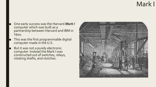 Mark I
■ One early success was the Harvard Mark I
computer which was built as a
partnership between Harvard and IBM in
1944.
■ This was the first programmable digital
computer made in the U.S.
■ But it was not a purely electronic
computer. Instead the Mark I was
constructed out of switches, relays,
rotating shafts, and clutches.
 