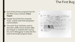 The First Bug
■ One of the primary programmers for
the Mark I was a woman, Grace
Hopper.
■ Hopper found the first computer
"bug": a dead moth that had gotten
into the Mark I
■ The word "bug" had been used to
describe a defect since at least 1889
but Hopper is credited with coining
the word "debugging" to describe the
work to eliminate program faults.
 
