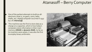 Atanasoff – Berry Computer
■ One of the earliest attempts to build an all-
electronic (that is, no gears, cams, belts,
shafts, etc.) digital computer occurred in 1937
by J.V. Atanasoff,
■ This machine was the first to store data as a
charge on a capacitor, which is how today's
computers store information in their main
memory (DRAM or dynamic RAM). As far as
its inventors were aware, it was also the first
to employ binary arithmetic.
 