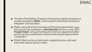 ENIAC
■ The title of forefather of today's all-electronic digital computers is
usually awarded to ENIAC, which stood for Electronic Numerical
Integrator and Calculator.
■ ENIAC was built at the University of Pennsylvania between 1943
and 1945 by two professors, John Mauchly and the 24 year old J.
Presper Eckert, who got funding from the war department after
promising they could build a machine that would replace all the
"computers”
■ ENIAC filled a 20 by 40 foot room, weighed 30 tons, and used
more than 18,000 vacuum tubes.
 
