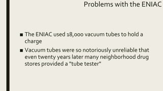 Problems with the ENIAC
■ The ENIAC used 18,000 vacuum tubes to hold a
charge
■ Vacuum tubes were so notoriously unreliable that
even twenty years later many neighborhood drug
stores provided a "tube tester"
 