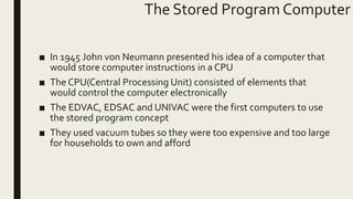 The Stored Program Computer
■ In 1945 John von Neumann presented his idea of a computer that
would store computer instructions in a CPU
■ The CPU(Central Processing Unit) consisted of elements that
would control the computer electronically
■ The EDVAC, EDSAC and UNIVAC were the first computers to use
the stored program concept
■ They used vacuum tubes so they were too expensive and too large
for households to own and afford
 