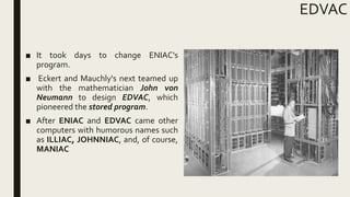 EDVAC
■ It took days to change ENIAC's
program.
■ Eckert and Mauchly's next teamed up
with the mathematician John von
Neumann to design EDVAC, which
pioneered the stored program.
■ After ENIAC and EDVAC came other
computers with humorous names such
as ILLIAC, JOHNNIAC, and, of course,
MANIAC
 