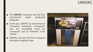 UNIVAC
■ The UNIVAC computer was the first
commercial (mass produced)
computer.
■ In the 50's, UNIVAC (a contraction of
"Universal Automatic Computer")
was the household word for
"computer" just as "Kleenex" is for
"tissue".
■ UNIVAC was also the first computer
to employ magnetic tape.
 