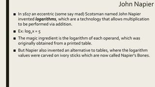 John Napier
■ In 1617 an eccentric (some say mad) Scotsman named John Napier
invented logarithms, which are a technology that allows multiplication
to be performed via addition.
■ Ex: log2x = 5
■ The magic ingredient is the logarithm of each operand, which was
originally obtained from a printed table.
■ But Napier also invented an alternative to tables, where the logarithm
values were carved on ivory sticks which are now called Napier's Bones.
 