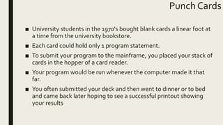 Punch Cards
■ University students in the 1970's bought blank cards a linear foot at
a time from the university bookstore.
■ Each card could hold only 1 program statement.
■ To submit your program to the mainframe, you placed your stack of
cards in the hopper of a card reader.
■ Your program would be run whenever the computer made it that
far.
■ You often submitted your deck and then went to dinner or to bed
and came back later hoping to see a successful printout showing
your results
 