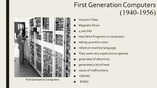 First Generation Computers
(1940-1956)
■ VacuumTubes
■ Magnetic Drum
■ 4,000 bits
■ HardWire Programs in computers
■ taking up entire room.
■ relied on machine language.
■ They were very expensive to operate
■ great deal of electricity
■ generated a lot of heat
■ cause of malfunctions.
■ UNIVAC
■ ENIAC
First Generation Computers
 