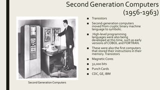 Second Generation Computers
(1956-1963)
■ Transistors
■ Second-generation computers
moved from cryptic binary machine
language to symbolic.
■ High-level programming
languages were also being
developed at this time, such as early
versions of COBOL and FORTRAN.
■ These were also the first computers
that stored their instructions in their
memory.Transistors
■ MagneticCores
■ 32,000 bits
■ Punch Cards
■ CDC, GE, IBM
Second Generation Computers
 