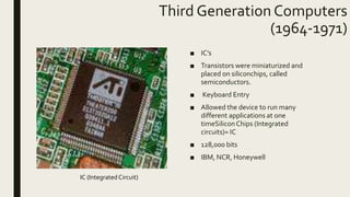 Third Generation Computers
(1964-1971)
■ IC’s
■ Transistors were miniaturized and
placed on siliconchips, called
semiconductors.
■ Keyboard Entry
■ Allowed the device to run many
different applications at one
timeSilicon Chips (Integrated
circuits)= IC
■ 128,000 bits
■ IBM, NCR, Honeywell
IC (Integrated Circuit)
 