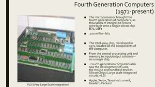 Fourth Generation Computers
(1971-present)
■ The microprocessor brought the
fourth generation of computers, as
thousands of integrated circuits
were built onto a single silicon chip
IC’s, LSI’s
■ .100 million bits
■ The Intel 4004 chip, developed in
1971, located all the components of
the computer.
■ From the central processing unit and
memory to input/output controls—
on a single chip.
■ . Fourth generation computers also
saw the development of GUIs,
the mouse and handheld devices.
SiliconChips (Large scale integrated
circuits)=LSI
■ Apple, Xerox,Texas Instrument,
Hewlett-PackardVLSI (Very Large Scale Integration)
 