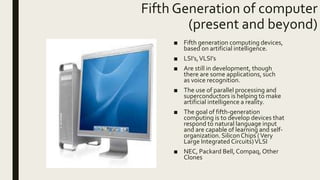 Fifth Generation of computer
(present and beyond)
■ Fifth generation computing devices,
based on artificial intelligence.
■ LSI’s,VLSI’s
■ Are still in development, though
there are some applications, such
as voice recognition.
■ The use of parallel processing and
superconductors is helping to make
artificial intelligence a reality.
■ The goal of fifth-generation
computing is to develop devices that
respond to natural language input
and are capable of learning and self-
organization. SiliconChips (Very
Large Integrated Circuits)VLSI
■ NEC, Packard Bell, Compaq, Other
Clones
 