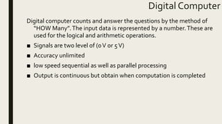 Digital Computer
Digital computer counts and answer the questions by the method of
“HOW Many”.The input data is represented by a number.These are
used for the logical and arithmetic operations.
■ Signals are two level of (0V or 5V)
■ Accuracy unlimited
■ low speed sequential as well as parallel processing
■ Output is continuous but obtain when computation is completed
 