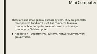 Mini Computer
These are also small general purpose system.They are generally
more powerful and most useful as compared to micro
computer. Mini computer are also known as mid range
computer or Child computer.
■ Application :- Departmental systems, Network Servers, work
group system.
 