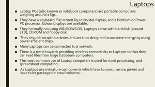 Laptops
■ Laptop PCs (also known as notebook computers) are portable computers
weighing around 2 kgs.
■ They have a keyboard, flat screen liquid crystal display, and a Pentium or Power
PC processor. Colour displays are available.
■ They normally run usingWINDOWS OS. Laptops come with hard disk (around
1TB), CDROM and floppy disk.
■ They should run with batteries and are thus designed to conserve energy by using
power efficient chips.
■ Many Laptops can be connected to a network.
■ There is a trend towards providing wireless connectivity to Laptops so that they
can read files from large stationary computers.
■ The most common use of Laptop computers is used for word processing, and
spreadsheet computing.
■ As Laptops use miniature components which have to consume low power and
have to be packaged in small volumes.
 