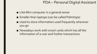 PDA – Personal Digital Assistant
■ Like Mini computer in a general sense
■ Smaller than laptops (can be called Palmtops)
■ Used to store information used frequently wherever
you go
■ Nowadays work with smart cards which has all the
information of a user and his/her transactions
 