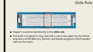 Slide Rule
■ Napier's invention led directly to the slide rule,
■ first built in England in 1632 and still in use in the 1960's by the NASA
engineers of the Mercury, Gemini, and Apollo programs which landed
men on the moon.
 