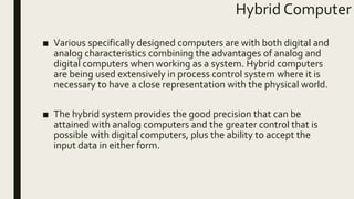 Hybrid Computer
■ Various specifically designed computers are with both digital and
analog characteristics combining the advantages of analog and
digital computers when working as a system. Hybrid computers
are being used extensively in process control system where it is
necessary to have a close representation with the physical world.
■ The hybrid system provides the good precision that can be
attained with analog computers and the greater control that is
possible with digital computers, plus the ability to accept the
input data in either form.
 
