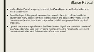 Blaise Pascal
■ In 1642 Blaise Pascal, at age 19, invented the Pascaline as an aid for his father who
was a tax collector.
■ Pascal built 50 of this gear-driven one-function calculator (it could only add) but
couldn't sell many because of their exorbitant cost and because they really weren't
that accurate (at that time it was not possible to fabricate gears with the required
precision).
■ Up until the present age when car dashboards went digital, the odometer portion of
a car's speedometer used the very same mechanism as the Pascaline to increment
the next wheel after each full revolution of the prior wheel.
 