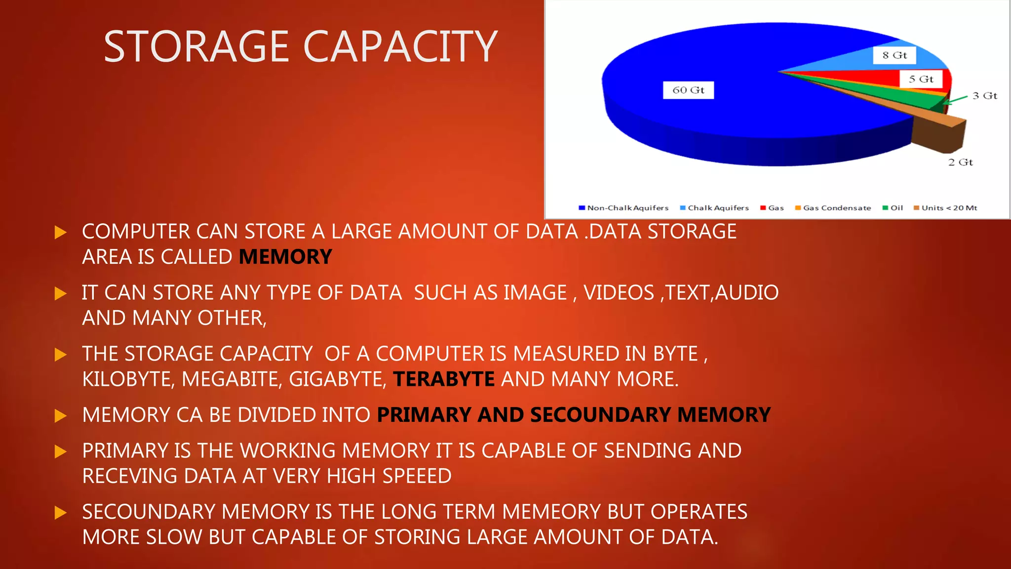 STORAGE CAPACITY
 COMPUTER CAN STORE A LARGE AMOUNT OF DATA .DATA STORAGE
AREA IS CALLED MEMORY
 IT CAN STORE ANY TYPE OF DATA SUCH AS IMAGE , VIDEOS ,TEXT,AUDIO
AND MANY OTHER,
 THE STORAGE CAPACITY OF A COMPUTER IS MEASURED IN BYTE ,
KILOBYTE, MEGABITE, GIGABYTE, TERABYTE AND MANY MORE.
 MEMORY CA BE DIVIDED INTO PRIMARY AND SECOUNDARY MEMORY
 PRIMARY IS THE WORKING MEMORY IT IS CAPABLE OF SENDING AND
RECEVING DATA AT VERY HIGH SPEEED
 SECOUNDARY MEMORY IS THE LONG TERM MEMEORY BUT OPERATES
MORE SLOW BUT CAPABLE OF STORING LARGE AMOUNT OF DATA.
 