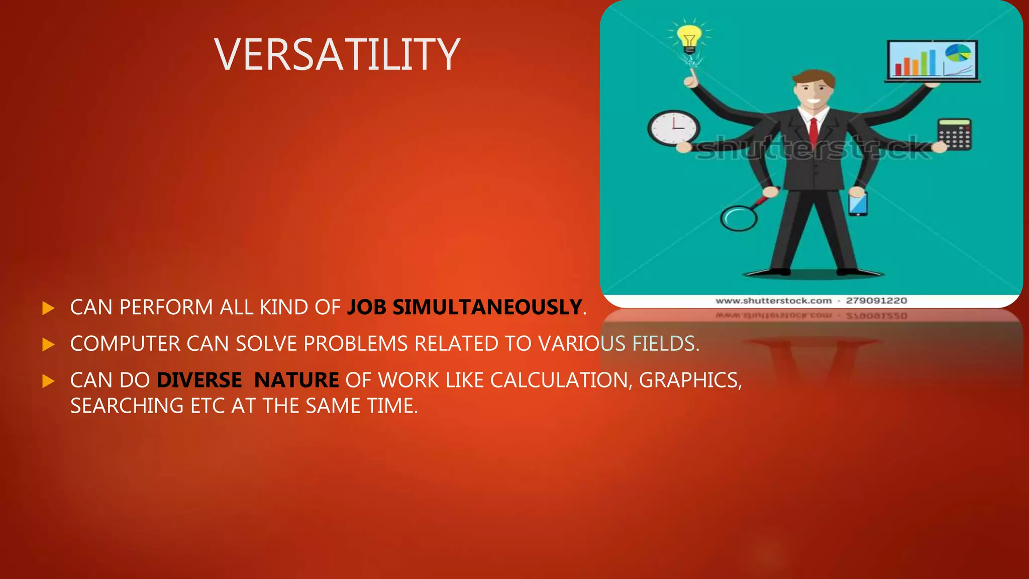 VERSATILITY
 CAN PERFORM ALL KIND OF JOB SIMULTANEOUSLY.
 COMPUTER CAN SOLVE PROBLEMS RELATED TO VARIOUS FIELDS.
 CAN DO DIVERSE NATURE OF WORK LIKE CALCULATION, GRAPHICS,
SEARCHING ETC AT THE SAME TIME.
 