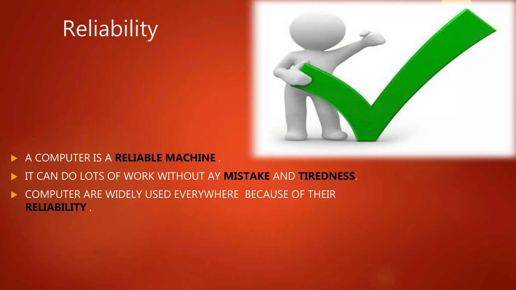 Reliability
 A COMPUTER IS A RELIABLE MACHINE .
 IT CAN DO LOTS OF WORK WITHOUT AY MISTAKE AND TIREDNESS.
 COMPUTER ARE WIDELY USED EVERYWHERE BECAUSE OF THEIR
RELIABILITY .
 
