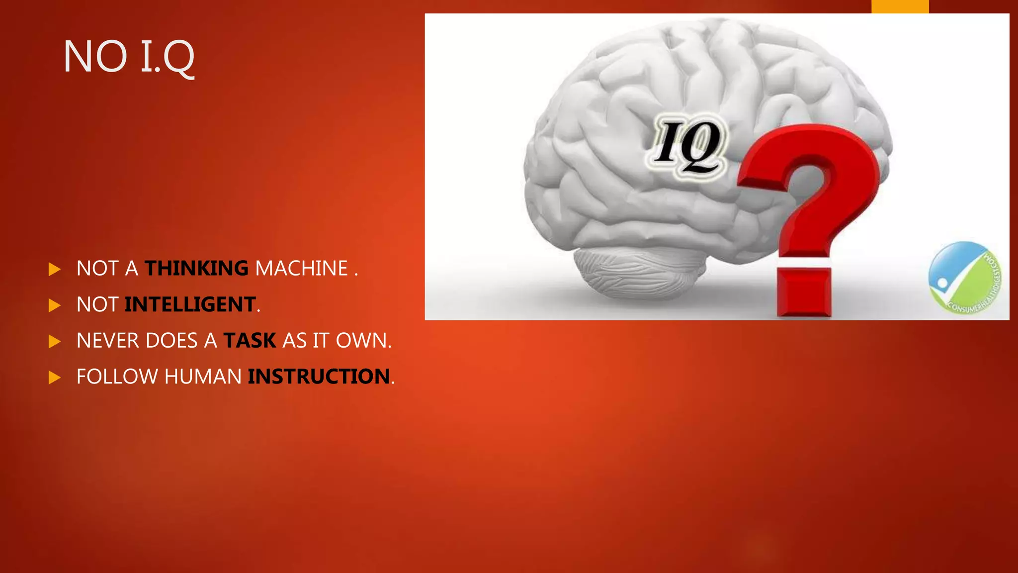 NO I.Q
 NOT A THINKING MACHINE .
 NOT INTELLIGENT.
 NEVER DOES A TASK AS IT OWN.
 FOLLOW HUMAN INSTRUCTION.
 