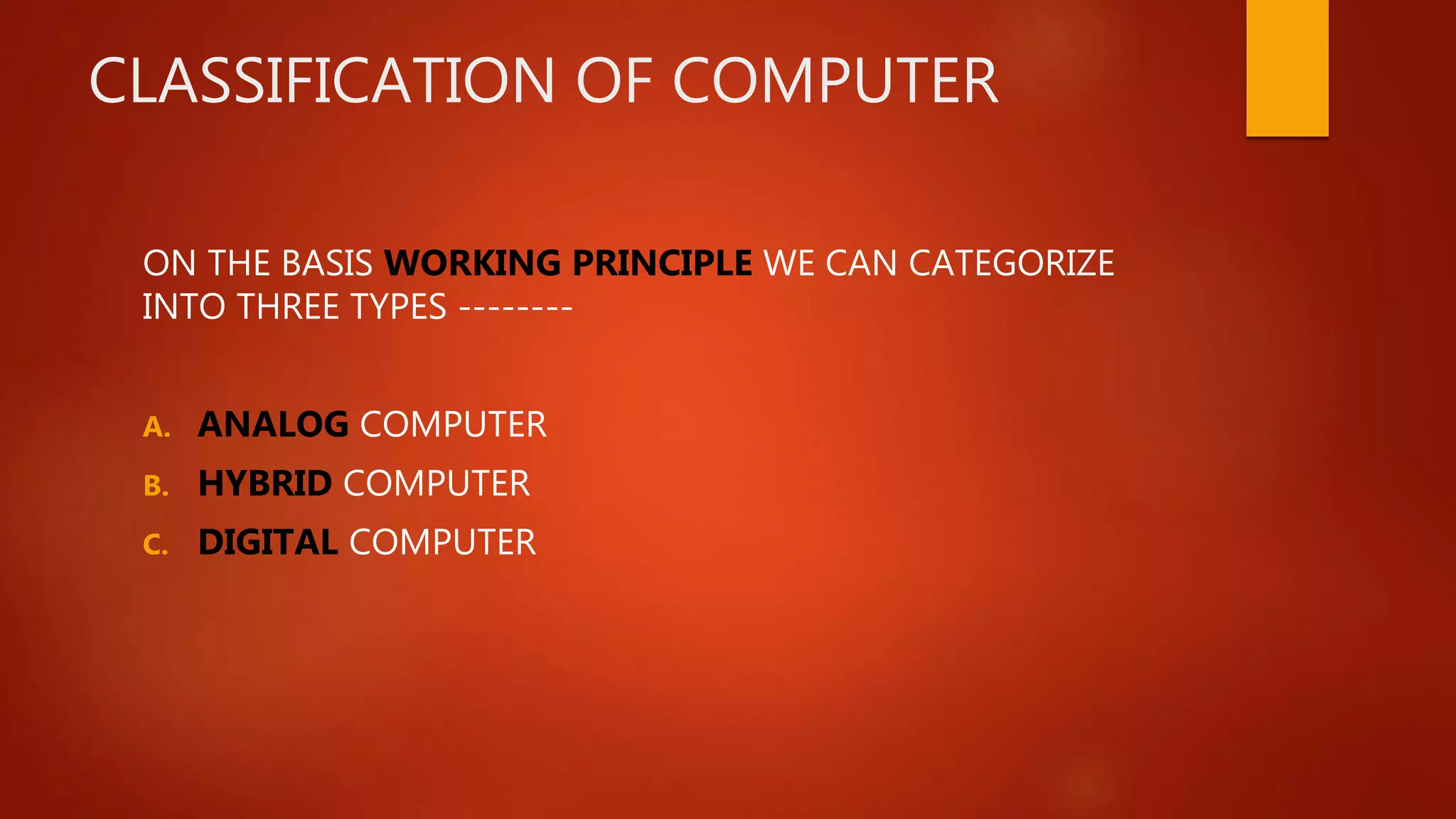 CLASSIFICATION OF COMPUTER
ON THE BASIS WORKING PRINCIPLE WE CAN CATEGORIZE
INTO THREE TYPES --------
A. ANALOG COMPUTER
B. HYBRID COMPUTER
C. DIGITAL COMPUTER
 
