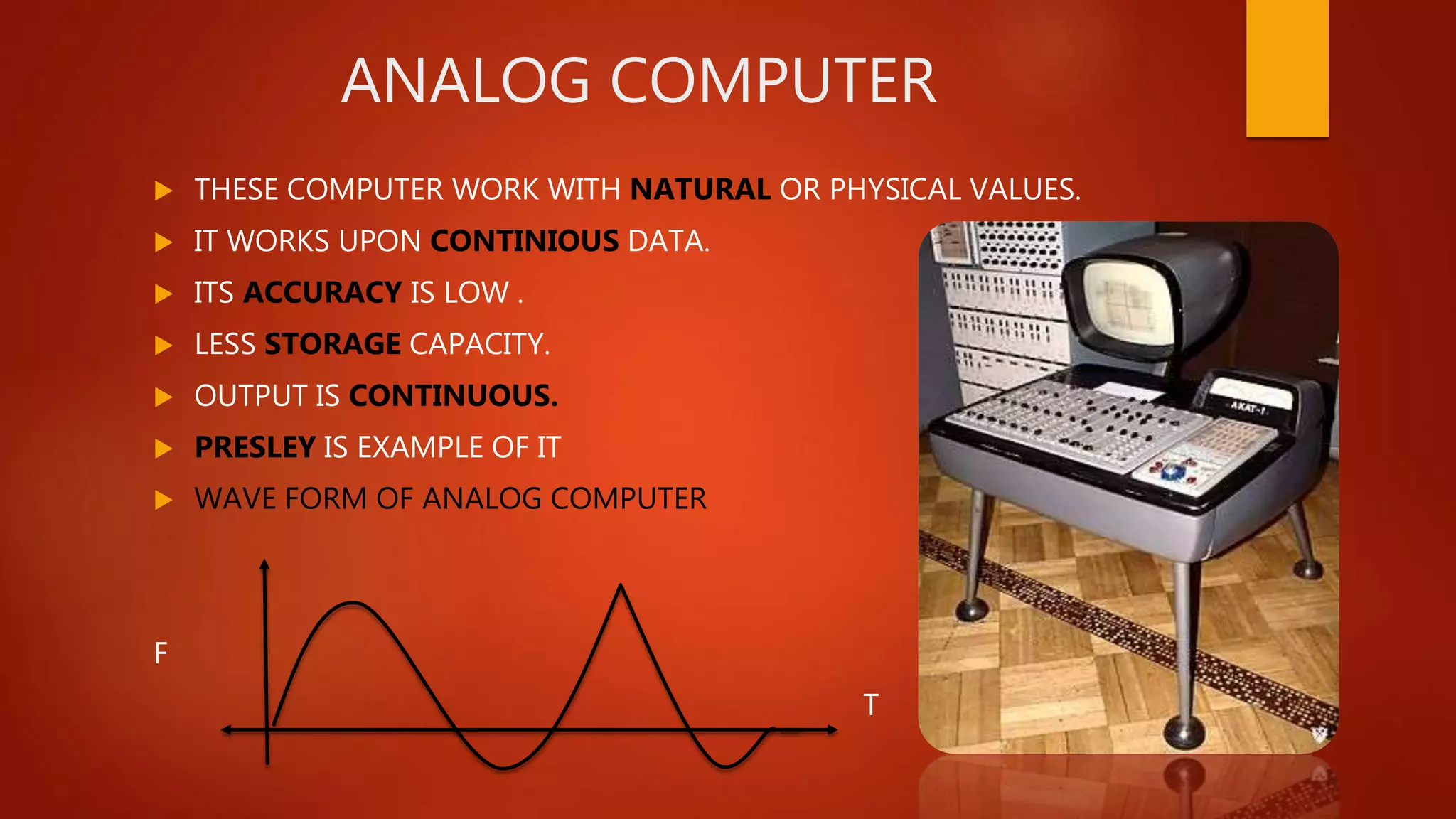 ANALOG COMPUTER
 THESE COMPUTER WORK WITH NATURAL OR PHYSICAL VALUES.
 IT WORKS UPON CONTINIOUS DATA.
 ITS ACCURACY IS LOW .
 LESS STORAGE CAPACITY.
 OUTPUT IS CONTINUOUS.
 PRESLEY IS EXAMPLE OF IT
 WAVE FORM OF ANALOG COMPUTER
F
T
 