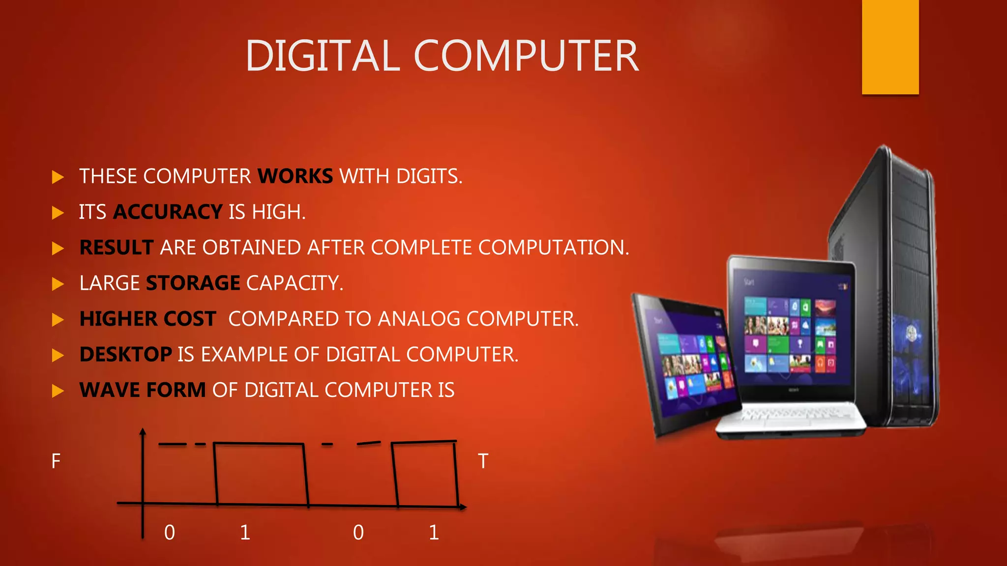 DIGITAL COMPUTER
 THESE COMPUTER WORKS WITH DIGITS.
 ITS ACCURACY IS HIGH.
 RESULT ARE OBTAINED AFTER COMPLETE COMPUTATION.
 LARGE STORAGE CAPACITY.
 HIGHER COST COMPARED TO ANALOG COMPUTER.
 DESKTOP IS EXAMPLE OF DIGITAL COMPUTER.
 WAVE FORM OF DIGITAL COMPUTER IS
F T
0 1 0 1
 