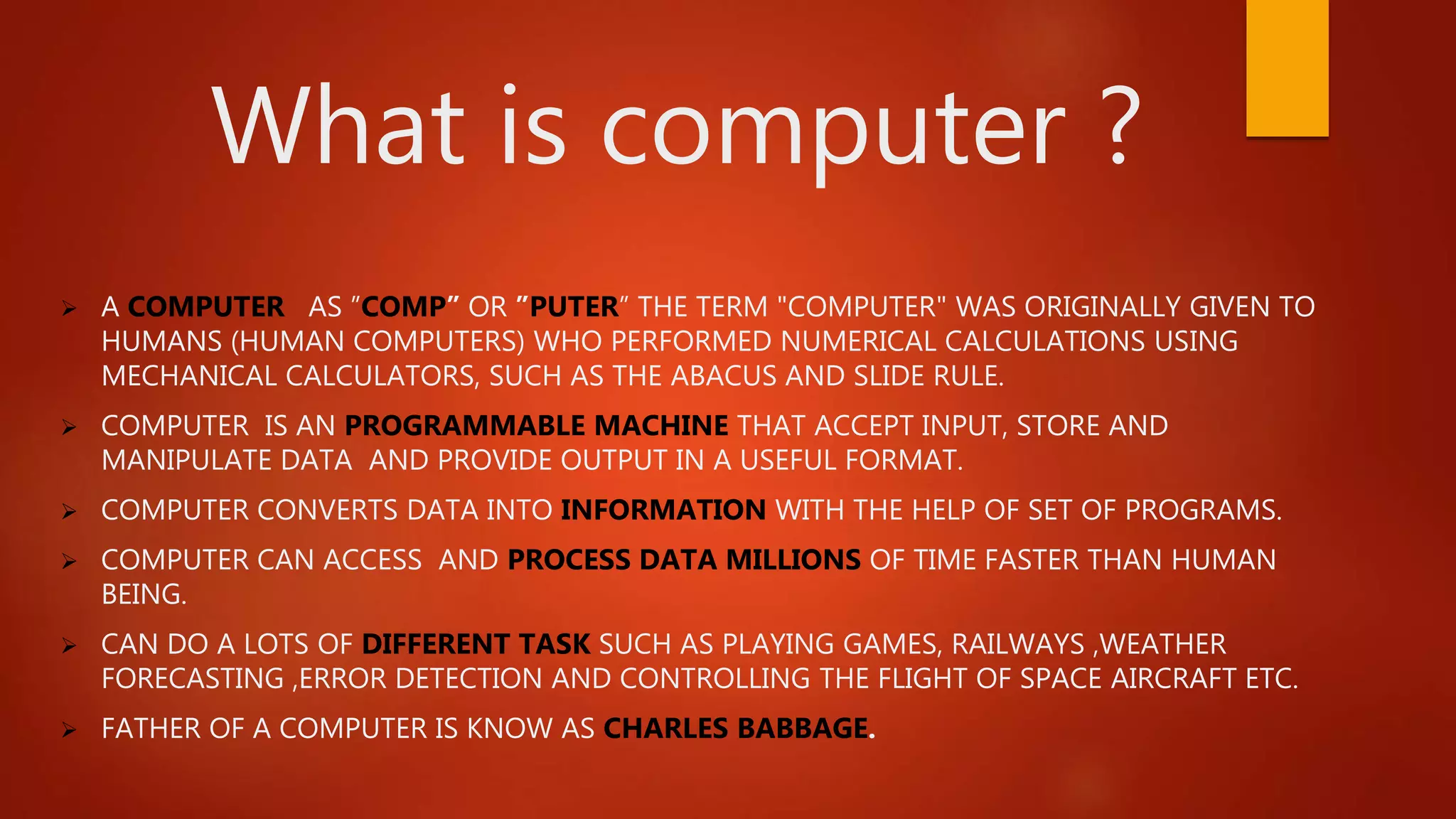 What is computer ?
 A COMPUTER AS ”COMP” OR ”PUTER” THE TERM "COMPUTER" WAS ORIGINALLY GIVEN TO
HUMANS (HUMAN COMPUTERS) WHO PERFORMED NUMERICAL CALCULATIONS USING
MECHANICAL CALCULATORS, SUCH AS THE ABACUS AND SLIDE RULE.
 COMPUTER IS AN PROGRAMMABLE MACHINE THAT ACCEPT INPUT, STORE AND
MANIPULATE DATA AND PROVIDE OUTPUT IN A USEFUL FORMAT.
 COMPUTER CONVERTS DATA INTO INFORMATION WITH THE HELP OF SET OF PROGRAMS.
 COMPUTER CAN ACCESS AND PROCESS DATA MILLIONS OF TIME FASTER THAN HUMAN
BEING.
 CAN DO A LOTS OF DIFFERENT TASK SUCH AS PLAYING GAMES, RAILWAYS ,WEATHER
FORECASTING ,ERROR DETECTION AND CONTROLLING THE FLIGHT OF SPACE AIRCRAFT ETC.
 FATHER OF A COMPUTER IS KNOW AS CHARLES BABBAGE.
 