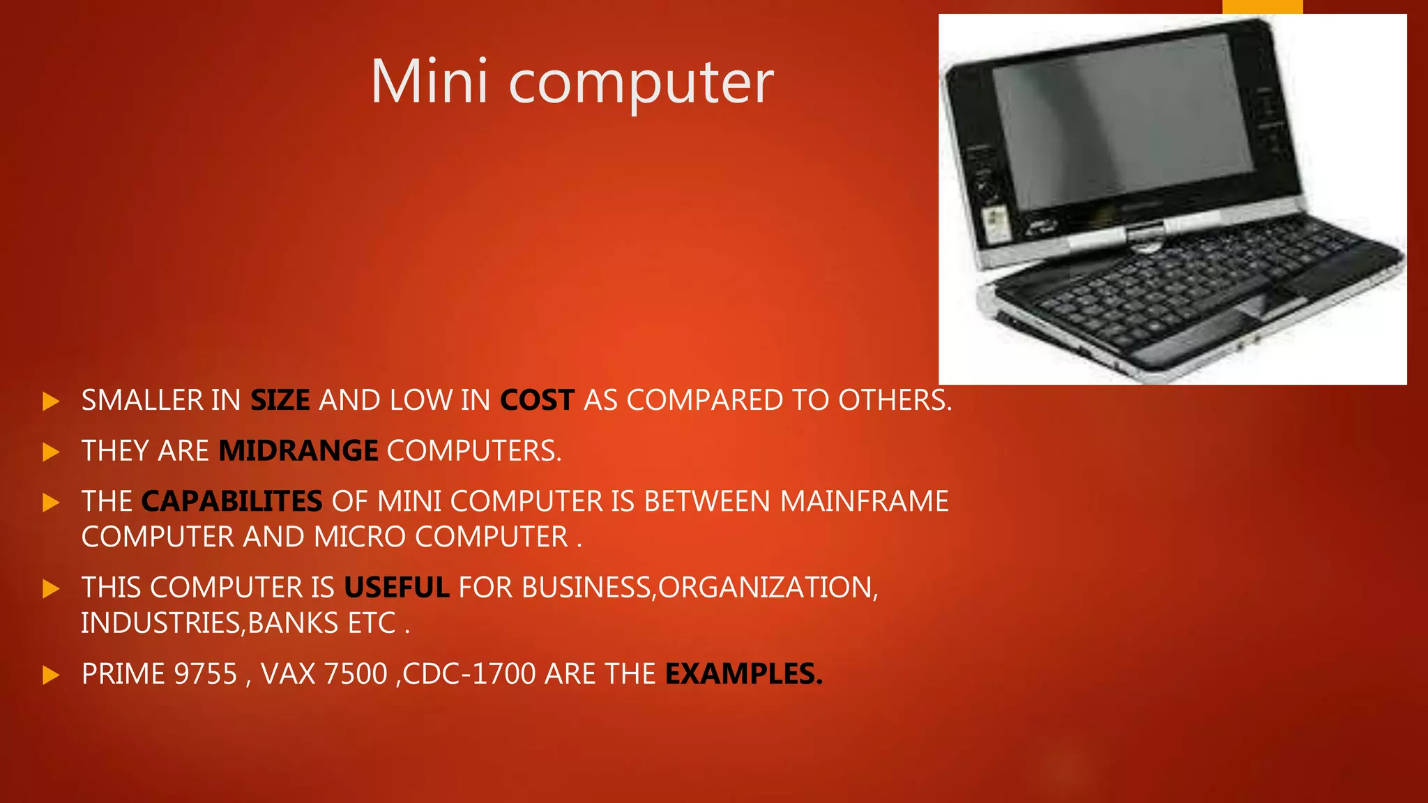 Mini computer
 SMALLER IN SIZE AND LOW IN COST AS COMPARED TO OTHERS.
 THEY ARE MIDRANGE COMPUTERS.
 THE CAPABILITES OF MINI COMPUTER IS BETWEEN MAINFRAME
COMPUTER AND MICRO COMPUTER .
 THIS COMPUTER IS USEFUL FOR BUSINESS,ORGANIZATION,
INDUSTRIES,BANKS ETC .
 PRIME 9755 , VAX 7500 ,CDC-1700 ARE THE EXAMPLES.
 