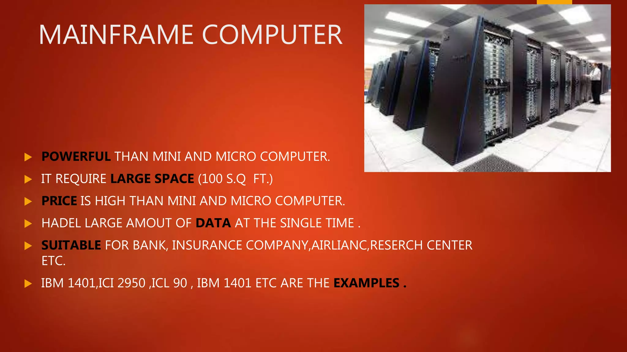 MAINFRAME COMPUTER
 POWERFUL THAN MINI AND MICRO COMPUTER.
 IT REQUIRE LARGE SPACE (100 S.Q FT.)
 PRICE IS HIGH THAN MINI AND MICRO COMPUTER.
 HADEL LARGE AMOUT OF DATA AT THE SINGLE TIME .
 SUITABLE FOR BANK, INSURANCE COMPANY,AIRLIANC,RESERCH CENTER
ETC.
 IBM 1401,ICI 2950 ,ICL 90 , IBM 1401 ETC ARE THE EXAMPLES .
 