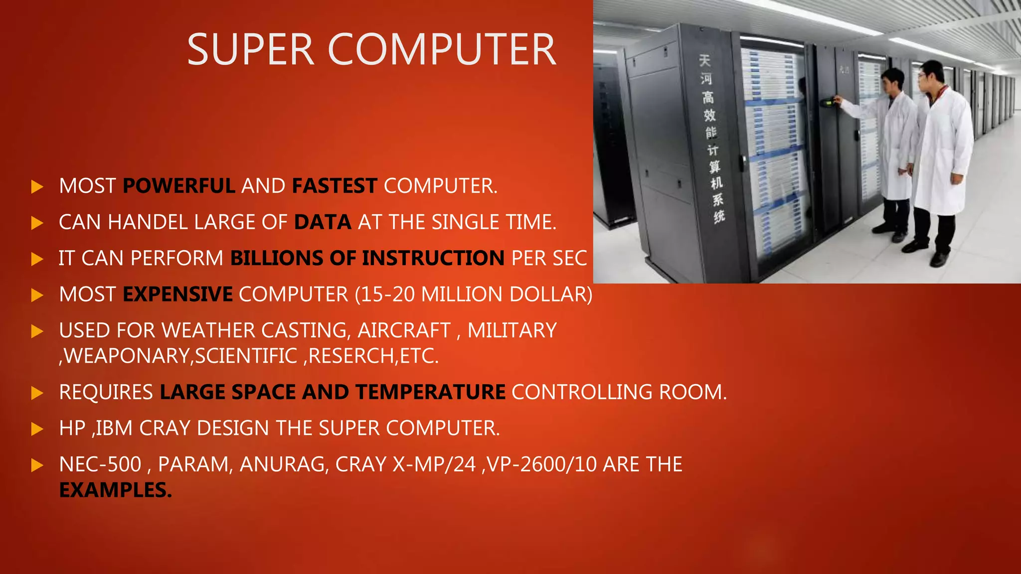 SUPER COMPUTER
 MOST POWERFUL AND FASTEST COMPUTER.
 CAN HANDEL LARGE OF DATA AT THE SINGLE TIME.
 IT CAN PERFORM BILLIONS OF INSTRUCTION PER SEC
 MOST EXPENSIVE COMPUTER (15-20 MILLION DOLLAR)
 USED FOR WEATHER CASTING, AIRCRAFT , MILITARY
,WEAPONARY,SCIENTIFIC ,RESERCH,ETC.
 REQUIRES LARGE SPACE AND TEMPERATURE CONTROLLING ROOM.
 HP ,IBM CRAY DESIGN THE SUPER COMPUTER.
 NEC-500 , PARAM, ANURAG, CRAY X-MP/24 ,VP-2600/10 ARE THE
EXAMPLES.
 