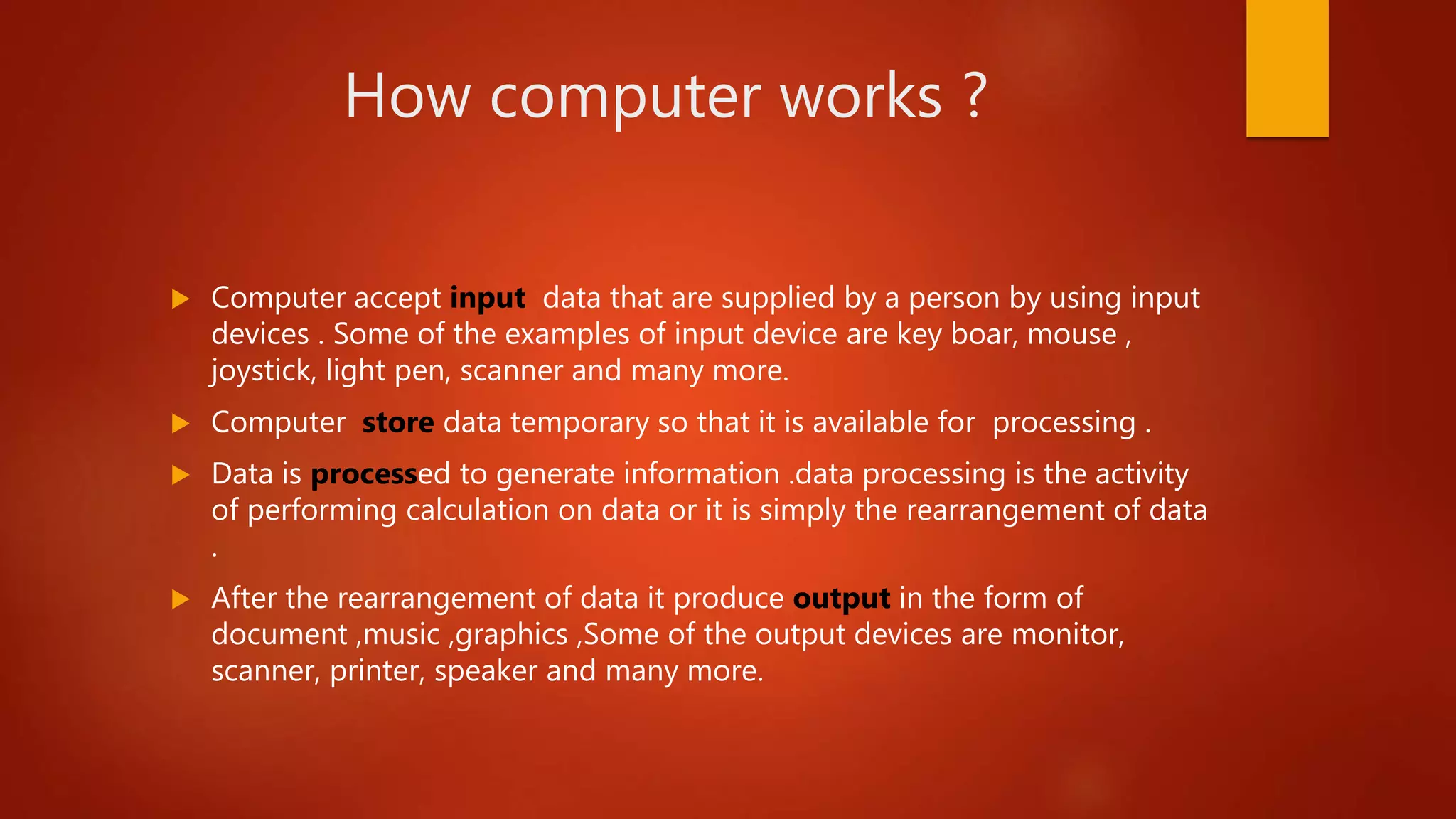 How computer works ?
 Computer accept input data that are supplied by a person by using input
devices . Some of the examples of input device are key boar, mouse ,
joystick, light pen, scanner and many more.
 Computer store data temporary so that it is available for processing .
 Data is processed to generate information .data processing is the activity
of performing calculation on data or it is simply the rearrangement of data
.
 After the rearrangement of data it produce output in the form of
document ,music ,graphics ,Some of the output devices are monitor,
scanner, printer, speaker and many more.
 