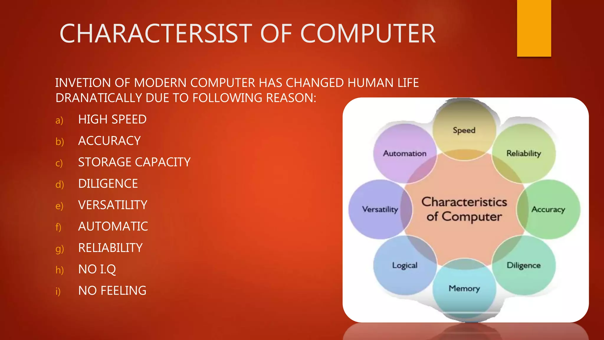 CHARACTERSIST OF COMPUTER
INVETION OF MODERN COMPUTER HAS CHANGED HUMAN LIFE
DRANATICALLY DUE TO FOLLOWING REASON:
a) HIGH SPEED
b) ACCURACY
c) STORAGE CAPACITY
d) DILIGENCE
e) VERSATILITY
f) AUTOMATIC
g) RELIABILITY
h) NO I.Q
i) NO FEELING
 