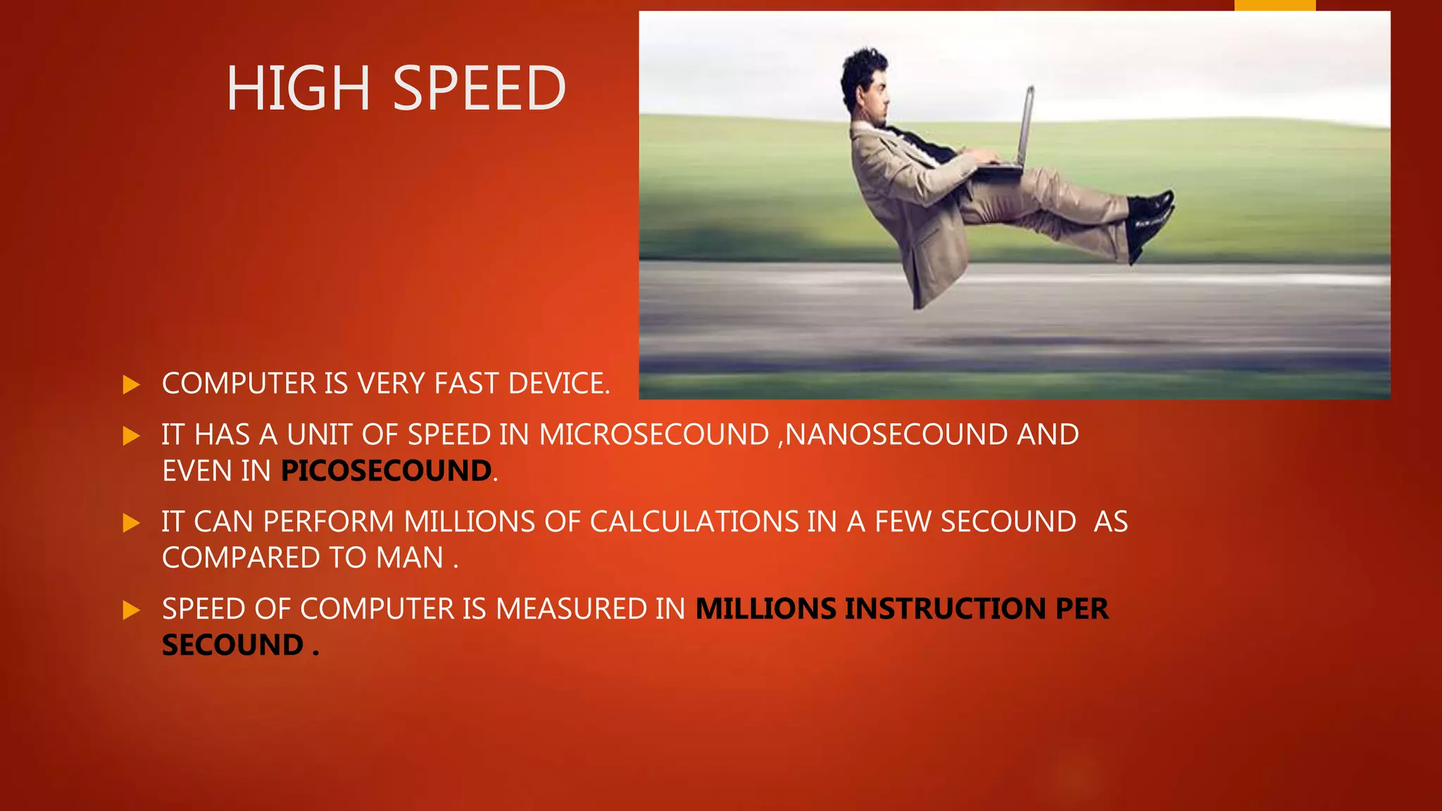 HIGH SPEED
 COMPUTER IS VERY FAST DEVICE.
 IT HAS A UNIT OF SPEED IN MICROSECOUND ,NANOSECOUND AND
EVEN IN PICOSECOUND.
 IT CAN PERFORM MILLIONS OF CALCULATIONS IN A FEW SECOUND AS
COMPARED TO MAN .
 SPEED OF COMPUTER IS MEASURED IN MILLIONS INSTRUCTION PER
SECOUND .
 