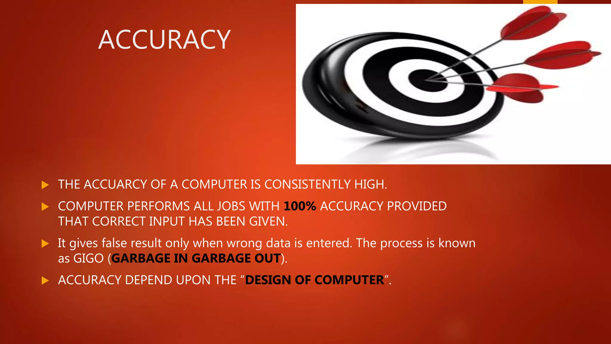 ACCURACY
 THE ACCUARCY OF A COMPUTER IS CONSISTENTLY HIGH.
 COMPUTER PERFORMS ALL JOBS WITH 100% ACCURACY PROVIDED
THAT CORRECT INPUT HAS BEEN GIVEN.
 It gives false result only when wrong data is entered. The process is known
as GIGO (GARBAGE IN GARBAGE OUT).
 ACCURACY DEPEND UPON THE “DESIGN OF COMPUTER”.
 