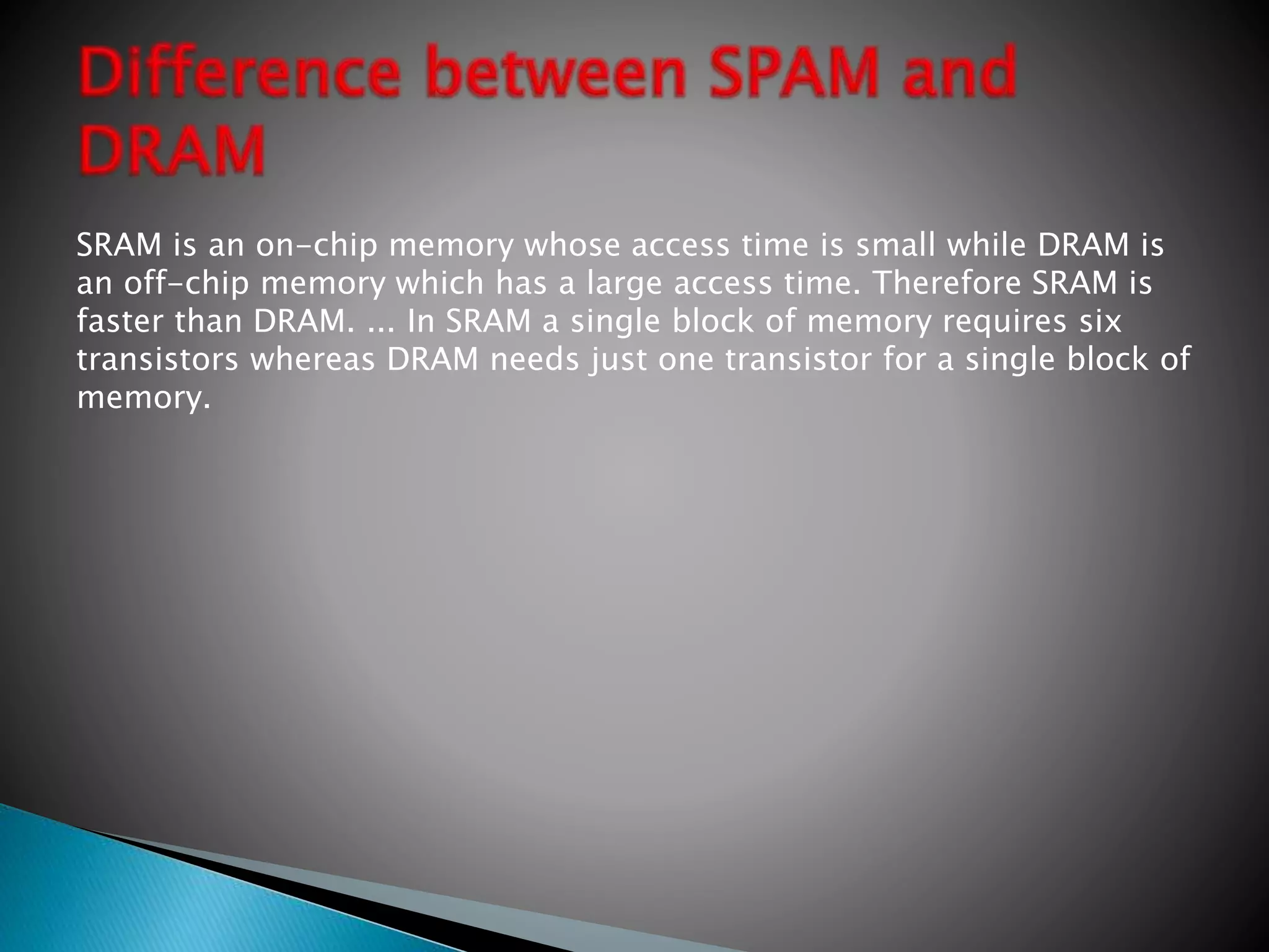 SRAM is an on-chip memory whose access time is small while DRAM is
an off-chip memory which has a large access time. Therefore SRAM is
faster than DRAM. ... In SRAM a single block of memory requires six
transistors whereas DRAM needs just one transistor for a single block of
memory.
 
