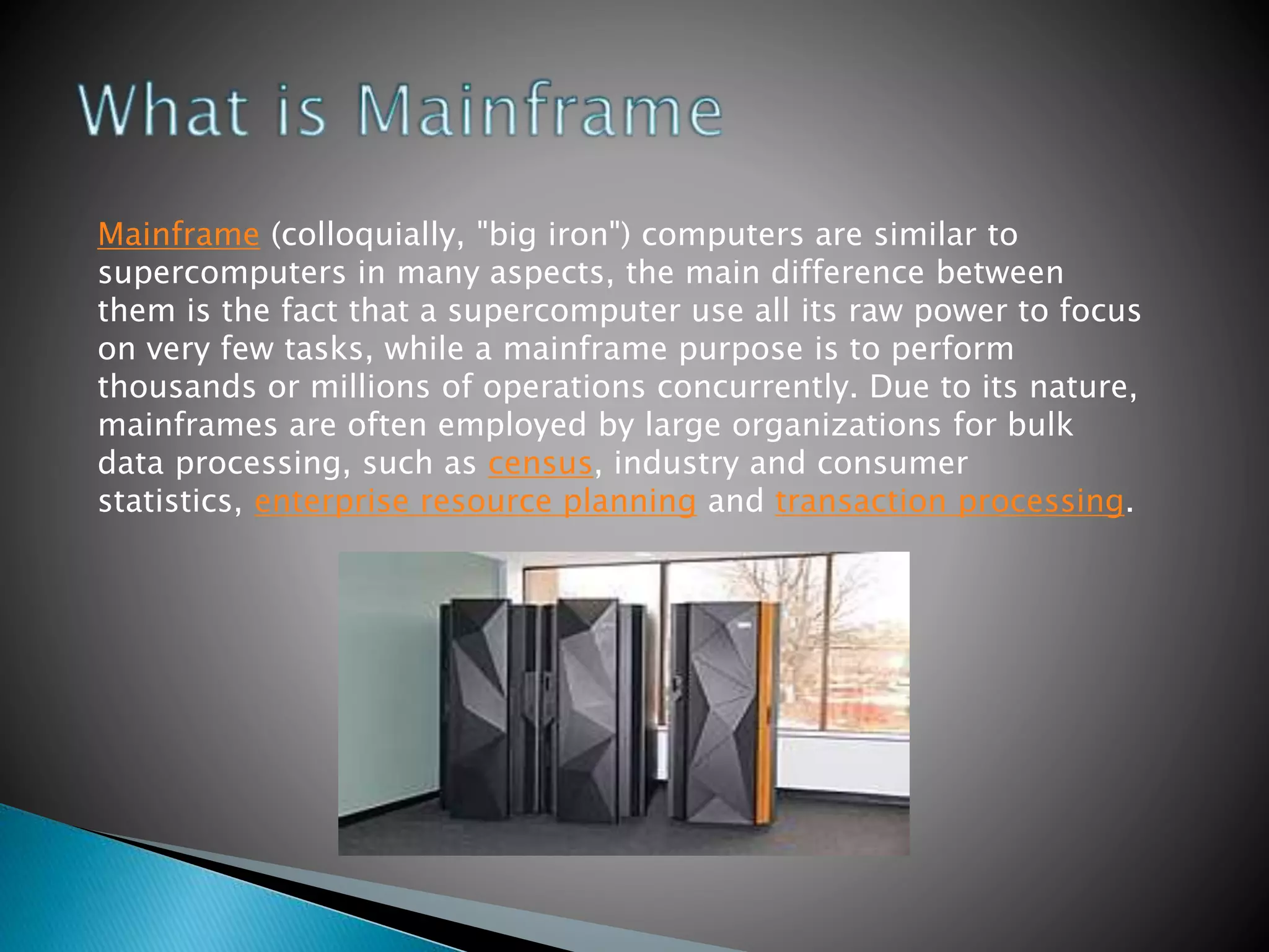 Mainframe (colloquially, "big iron") computers are similar to
supercomputers in many aspects, the main difference between
them is the fact that a supercomputer use all its raw power to focus
on very few tasks, while a mainframe purpose is to perform
thousands or millions of operations concurrently. Due to its nature,
mainframes are often employed by large organizations for bulk
data processing, such as census, industry and consumer
statistics, enterprise resource planning and transaction processing.
 