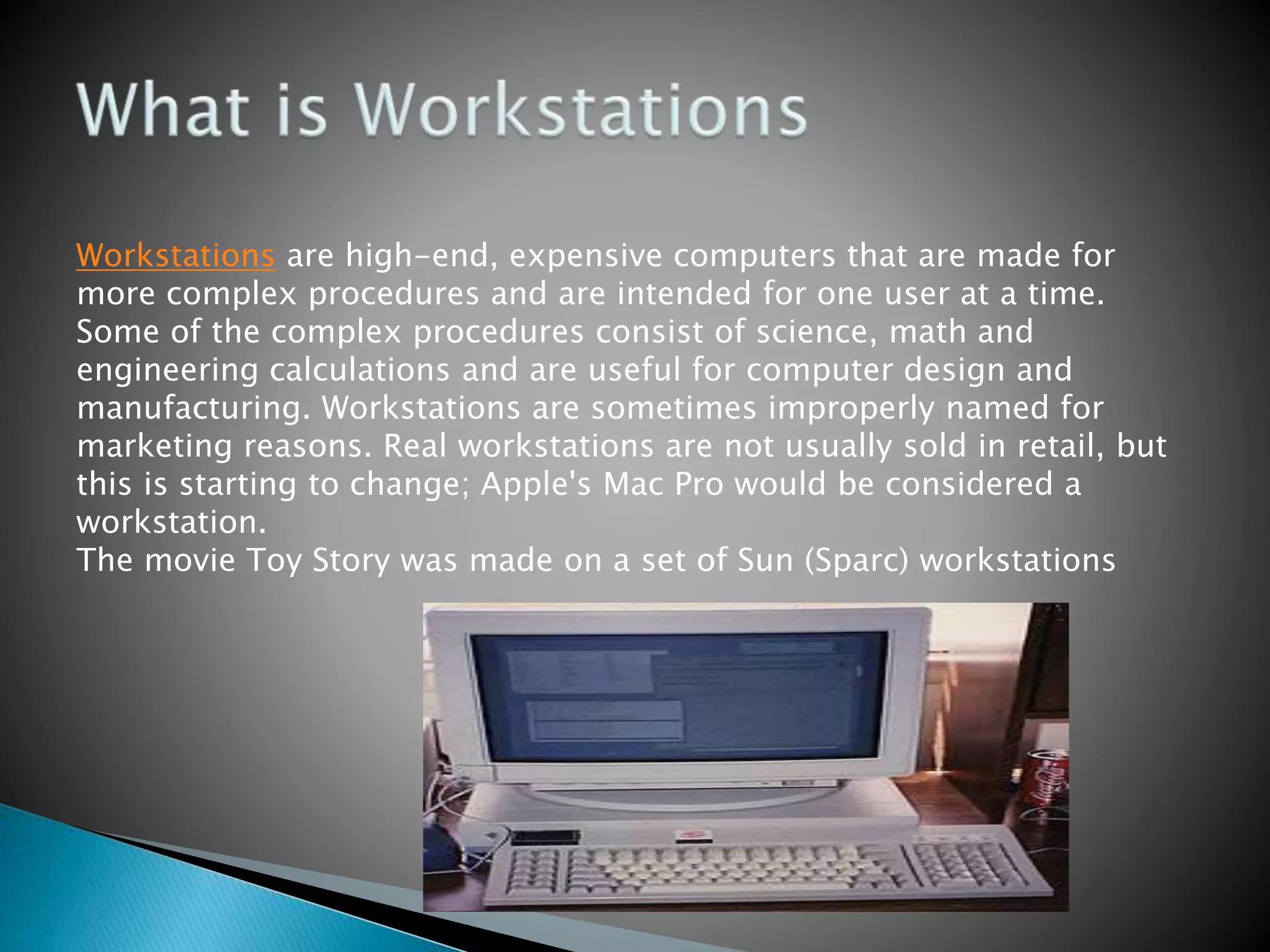 Workstations are high-end, expensive computers that are made for
more complex procedures and are intended for one user at a time.
Some of the complex procedures consist of science, math and
engineering calculations and are useful for computer design and
manufacturing. Workstations are sometimes improperly named for
marketing reasons. Real workstations are not usually sold in retail, but
this is starting to change; Apple's Mac Pro would be considered a
workstation.
The movie Toy Story was made on a set of Sun (Sparc) workstations
 