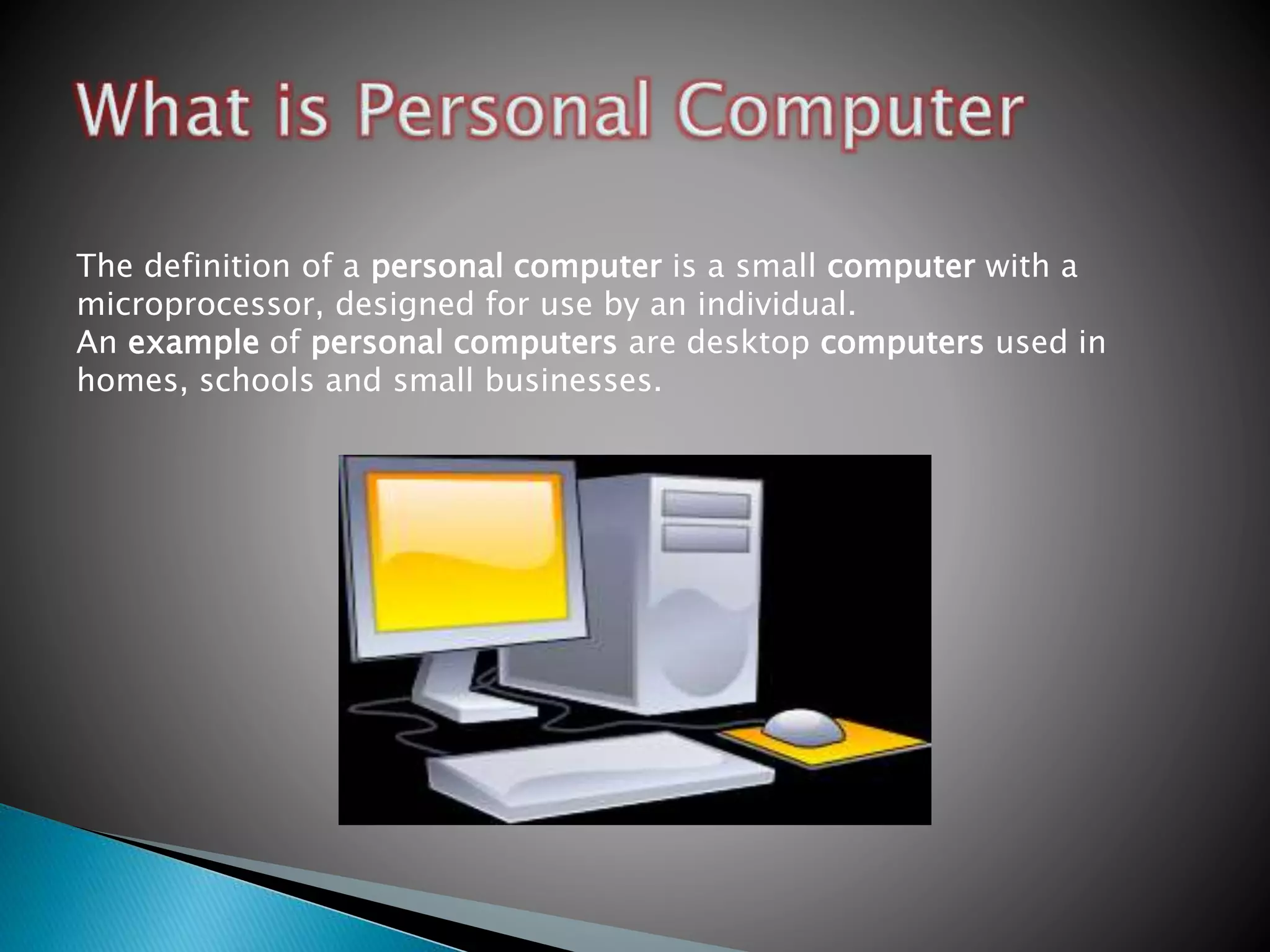 The definition of a personal computer is a small computer with a
microprocessor, designed for use by an individual.
An example of personal computers are desktop computers used in
homes, schools and small businesses.
 