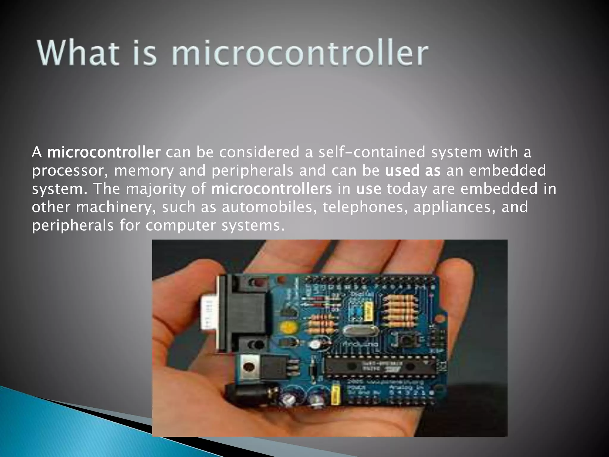 A microcontroller can be considered a self-contained system with a
processor, memory and peripherals and can be used as an embedded
system. The majority of microcontrollers in use today are embedded in
other machinery, such as automobiles, telephones, appliances, and
peripherals for computer systems.
 