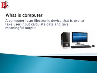 A computer is an Electronic device that is use to
take user input calculate data and give
meaningful output
 