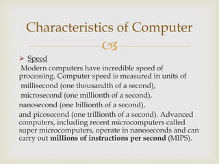 
 Speed
Modern computers have incredible speed of
processing. Computer speed is measured in units of
millisecond (one thousandth of a second),
microsecond (one millionth of a second),
nanosecond (one billionth of a second),
and picosecond (one trillionth of a second). Advanced
computers, including recent microcomputers called
super microcomputers, operate in nanoseconds and can
carry out millions of instructions per second (MIPS).
Characteristics of Computer
 